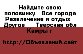 Найдите свою половинку - Все города Развлечения и отдых » Другое   . Тверская обл.,Кимры г.